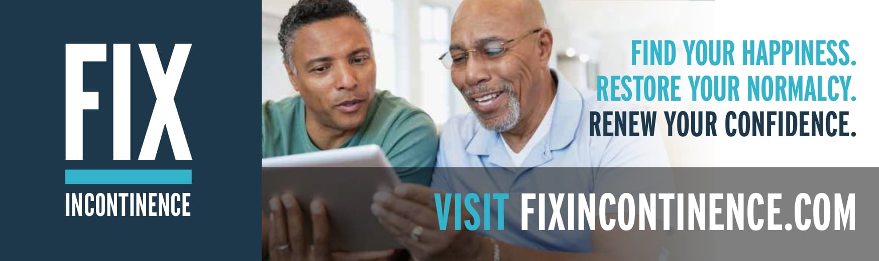 Fix Incontinence. Find Your Happiness. Restore Your Normalcy. Renew Your Confidence. Visit fixincontinence.com